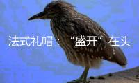 法式礼帽：“盛开”在头顶的梦想王国